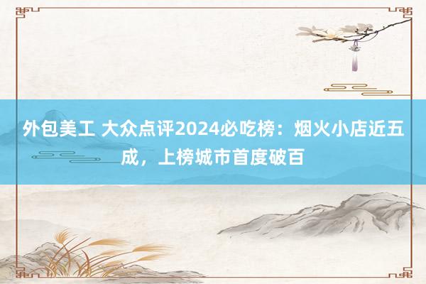 外包美工 大众点评2024必吃榜：烟火小店近五成，上榜城市首度破百