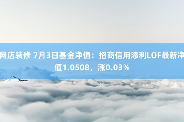 网店装修 7月3日基金净值：招商信用添利LOF最新净值1.0508，涨0.03%