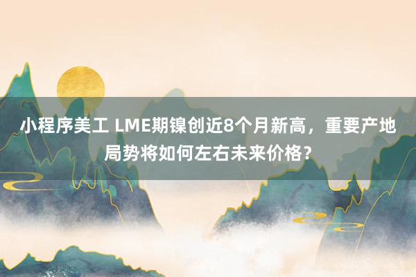 小程序美工 LME期镍创近8个月新高，重要产地局势将如何左右未来价格？