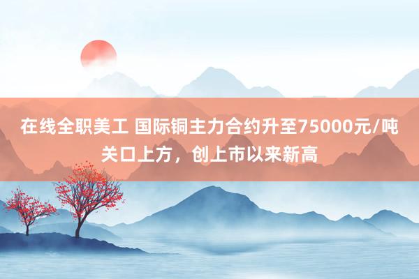 在线全职美工 国际铜主力合约升至75000元/吨关口上方，创上市以来新高