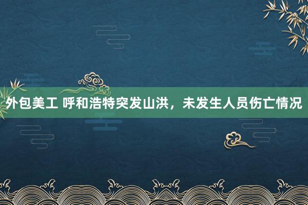 外包美工 呼和浩特突发山洪，未发生人员伤亡情况