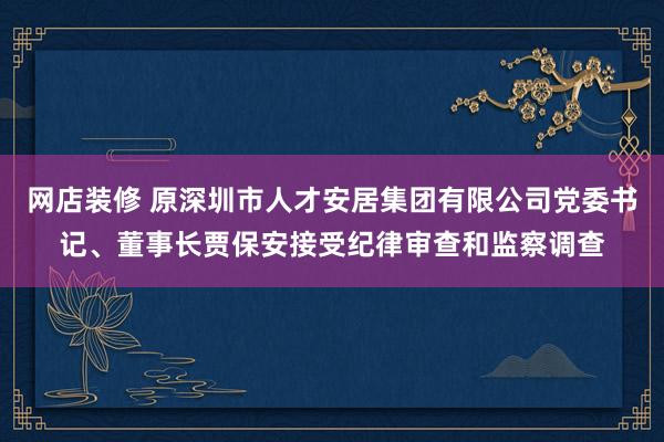 网店装修 原深圳市人才安居集团有限公司党委书记、董事长贾保安接受纪律审查和监察调查