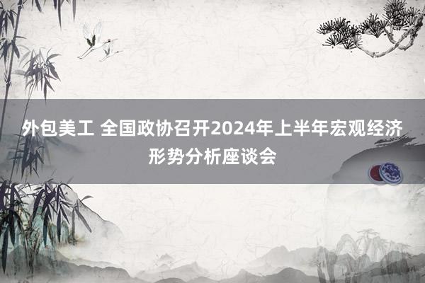 外包美工 全国政协召开2024年上半年宏观经济形势分析座谈会