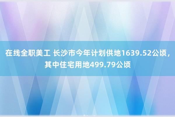 在线全职美工 长沙市今年计划供地1639.52公顷，其中住宅用地499.79公顷