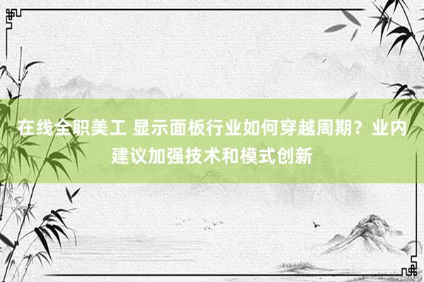 在线全职美工 显示面板行业如何穿越周期？业内建议加强技术和模式创新