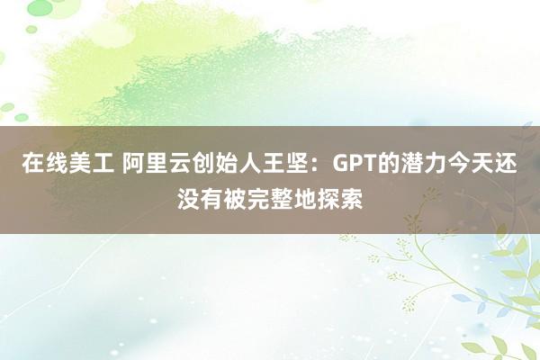 在线美工 阿里云创始人王坚：GPT的潜力今天还没有被完整地探索