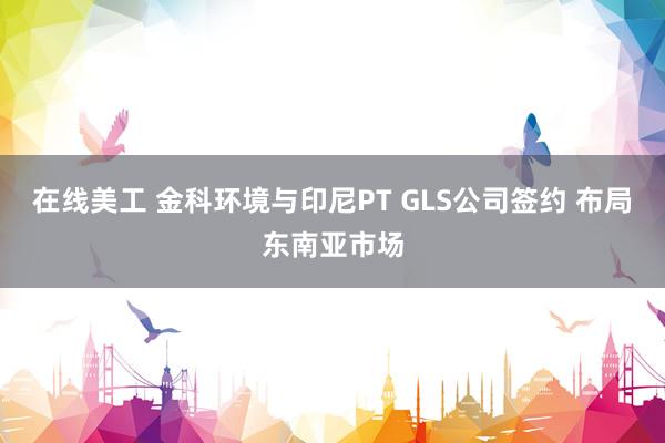 在线美工 金科环境与印尼PT GLS公司签约 布局东南亚市场