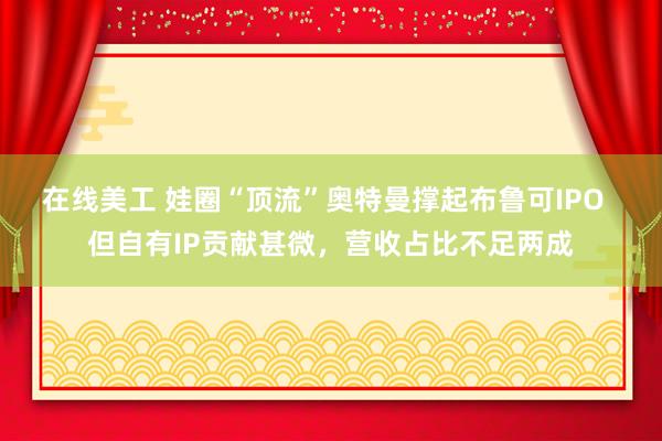 在线美工 娃圈“顶流”奥特曼撑起布鲁可IPO  但自有IP贡献甚微，营收占比不足两成