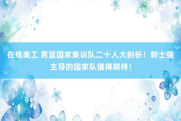 在线美工 男篮国家集训队二十人大剖析！郭士强主导的国家队值得期待！