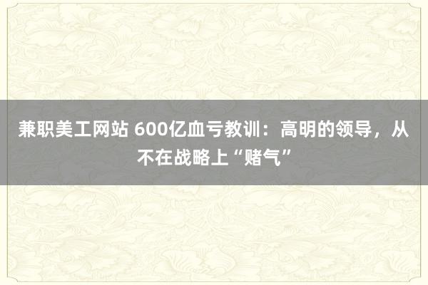 兼职美工网站 600亿血亏教训：高明的领导，从不在战略上“赌气”