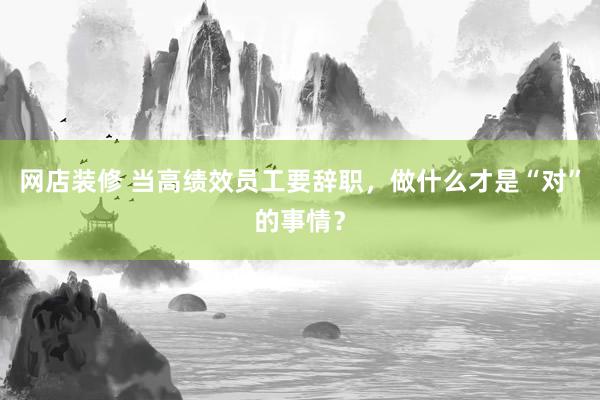 网店装修 当高绩效员工要辞职，做什么才是“对”的事情？