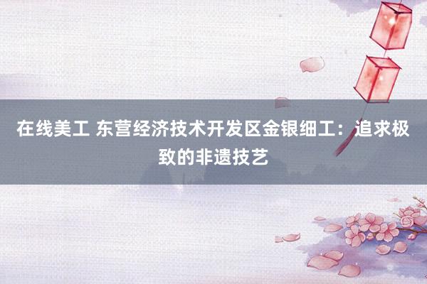 在线美工 东营经济技术开发区金银细工：追求极致的非遗技艺