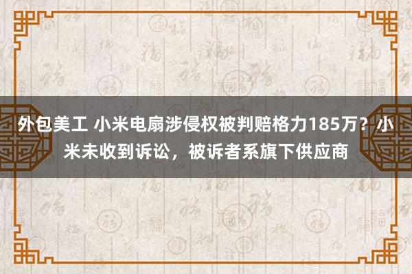 外包美工 小米电扇涉侵权被判赔格力185万？小米未收到诉讼，被诉者系旗下供应商