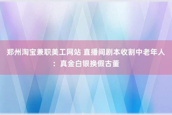 郑州淘宝兼职美工网站 直播间剧本收割中老年人：真金白银换假古董