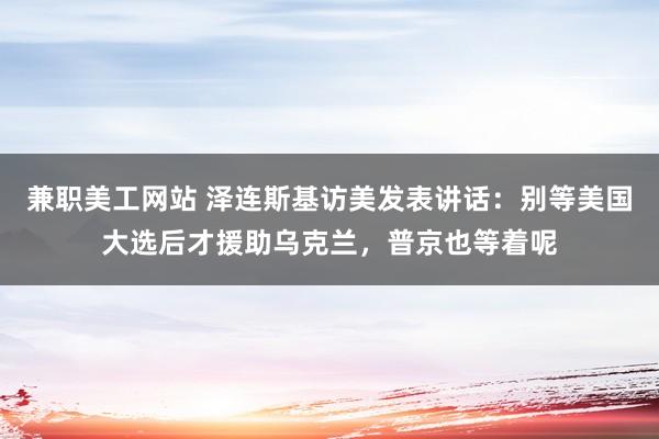 兼职美工网站 泽连斯基访美发表讲话：别等美国大选后才援助乌克兰，普京也等着呢