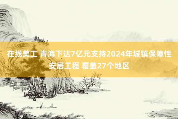 在线美工 青海下达7亿元支持2024年城镇保障性安居工程 覆盖27个地区