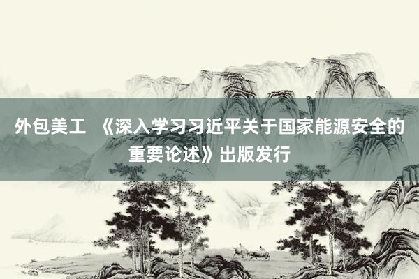 外包美工  《深入学习习近平关于国家能源安全的重要论述》出版发行