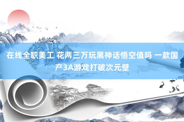 在线全职美工 花两三万玩黑神话悟空值吗 一款国产3A游戏打破次元壁