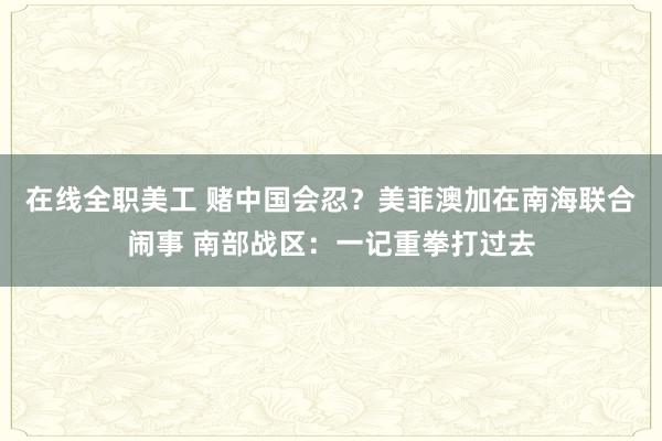 在线全职美工 赌中国会忍？美菲澳加在南海联合闹事 南部战区：一记重拳打过去