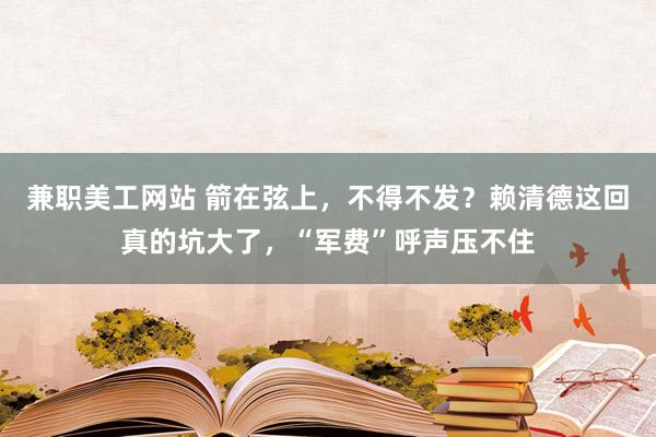 兼职美工网站 箭在弦上，不得不发？赖清德这回真的坑大了，“军费”呼声压不住