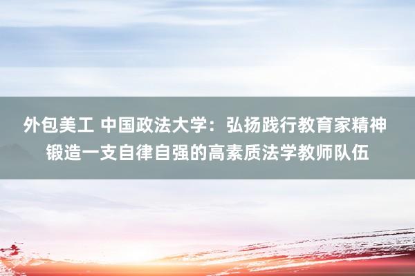 外包美工 中国政法大学：弘扬践行教育家精神 锻造一支自律自强的高素质法学教师队伍