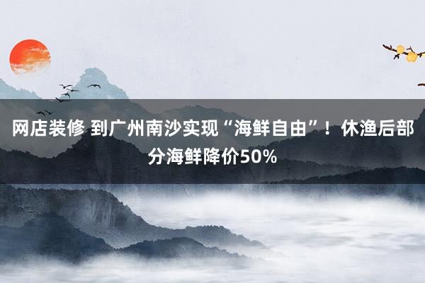 网店装修 到广州南沙实现“海鲜自由”！休渔后部分海鲜降价50%