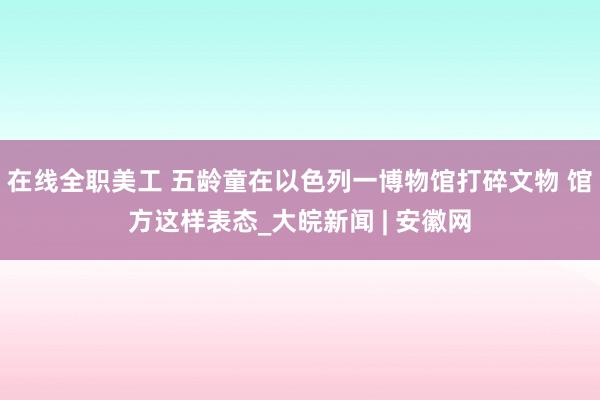 在线全职美工 五龄童在以色列一博物馆打碎文物 馆方这样表态_大皖新闻 | 安徽网