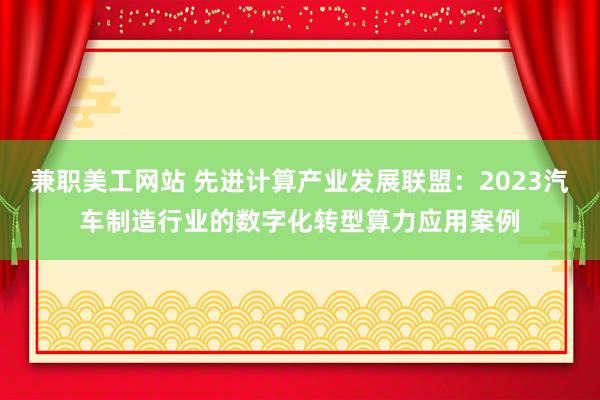 兼职美工网站 先进计算产业发展联盟：2023汽车制造行业的数字化转型算力应用案例