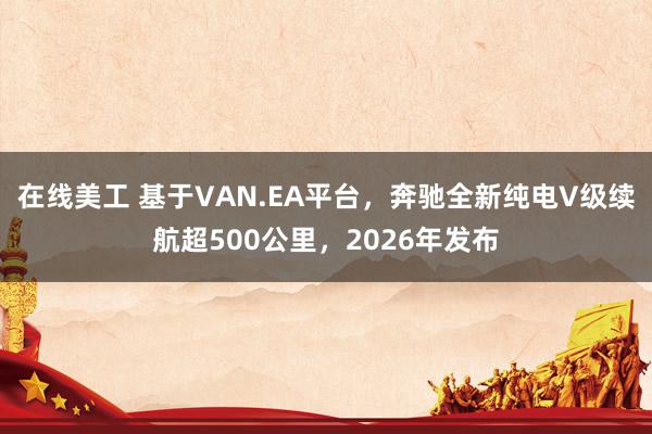 在线美工 基于VAN.EA平台，奔驰全新纯电V级续航超500公里，2026年发布