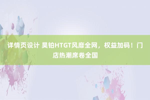 详情页设计 昊铂HTGT风靡全网，权益加码！门店热潮席卷全国