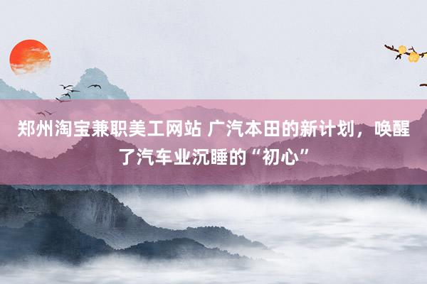 郑州淘宝兼职美工网站 广汽本田的新计划，唤醒了汽车业沉睡的“初心”