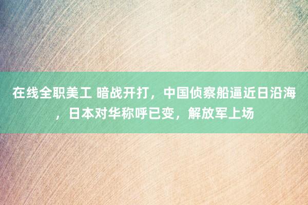 在线全职美工 暗战开打，中国侦察船逼近日沿海，日本对华称呼已变，解放军上场