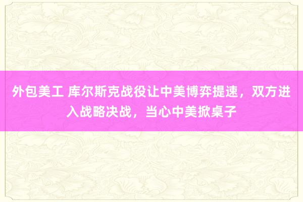 外包美工 库尔斯克战役让中美博弈提速，双方进入战略决战，当心中美掀桌子