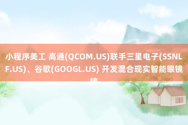 小程序美工 高通(QCOM.US)联手三星电子(SSNLF.US)、谷歌(GOOGL.US) 开发混合现实智能眼镜